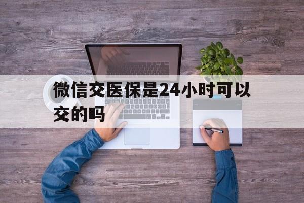 德清最新微信交医保是24小时可以交的吗方法分析(最方便真实的德清微信上交医保多久到账方法)