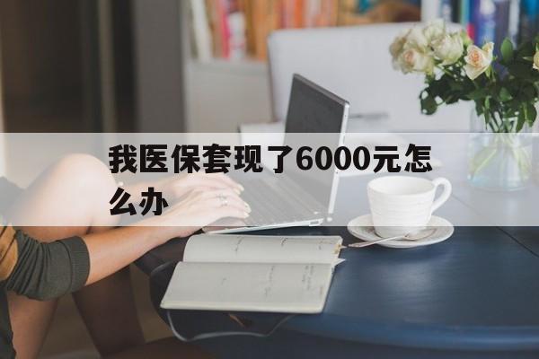 德清最新我医保套现了6000元怎么办方法分析(最方便真实的德清医保套现会被发现吗方法)
