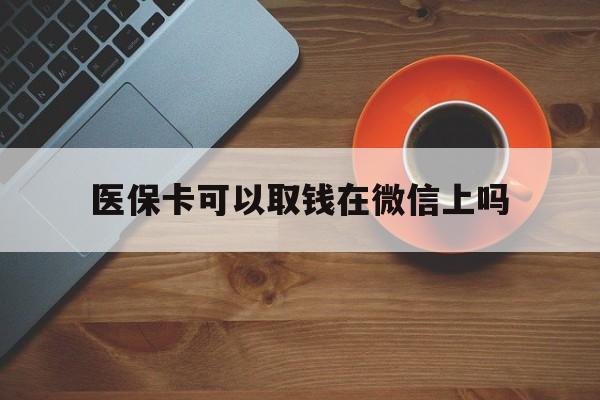 德清最新医保卡可以取钱在微信上吗方法分析(最方便真实的德清医保卡可以取钱在微信上吗怎么取方法)